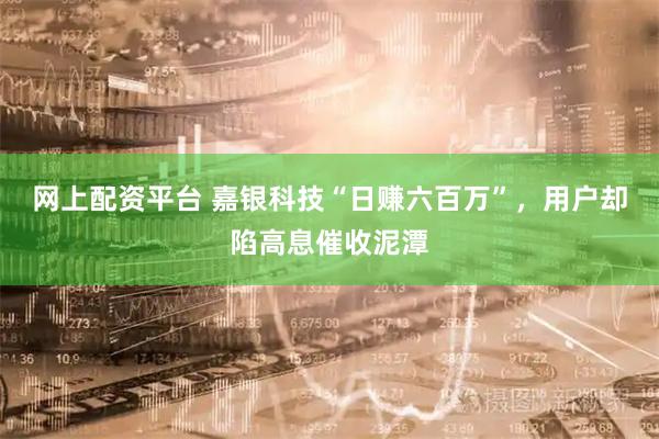 网上配资平台 嘉银科技“日赚六百万”，用户却陷高息催收泥潭