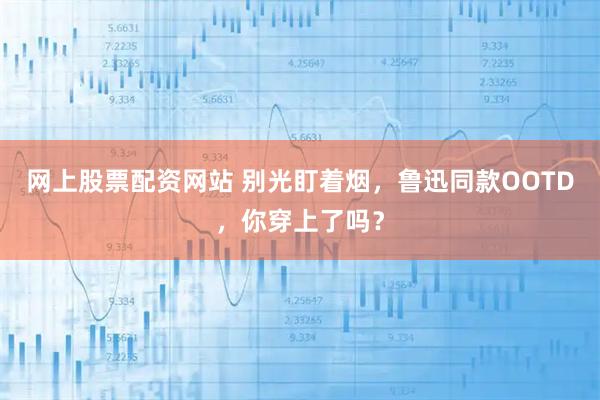 网上股票配资网站 别光盯着烟，鲁迅同款OOTD，你穿上了吗？