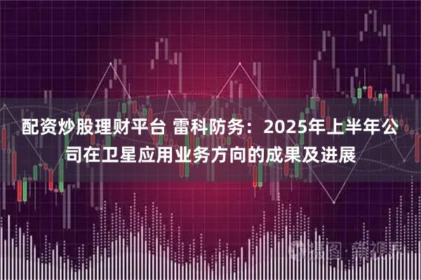 配资炒股理财平台 雷科防务：2025年上半年公司在卫星应用业务方向的成果及进展
