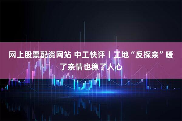 网上股票配资网站 中工快评丨工地“反探亲”暖了亲情也稳了人心