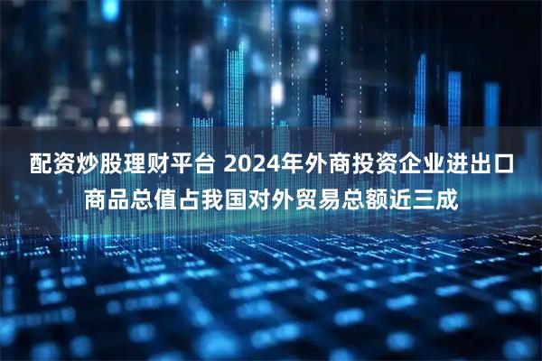 配资炒股理财平台 2024年外商投资企业进出口商品总值占我国对外贸易总额近三成