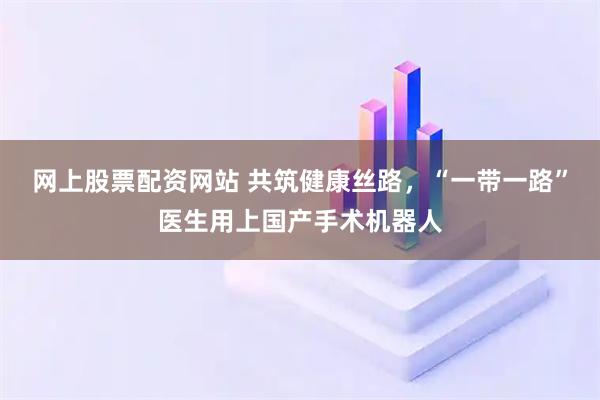 网上股票配资网站 共筑健康丝路，“一带一路”医生用上国产手术机器人