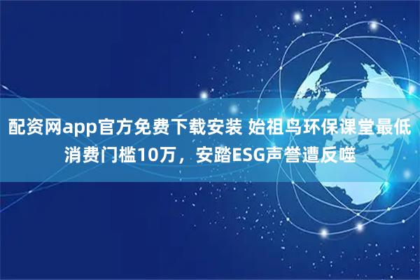 配资网app官方免费下载安装 始祖鸟环保课堂最低消费门槛10万，安踏ESG声誉遭反噬