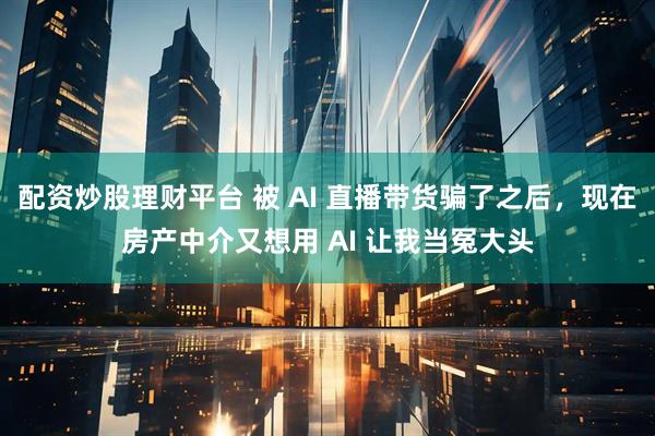 配资炒股理财平台 被 AI 直播带货骗了之后，现在房产中介又想用 AI 让我当冤大头