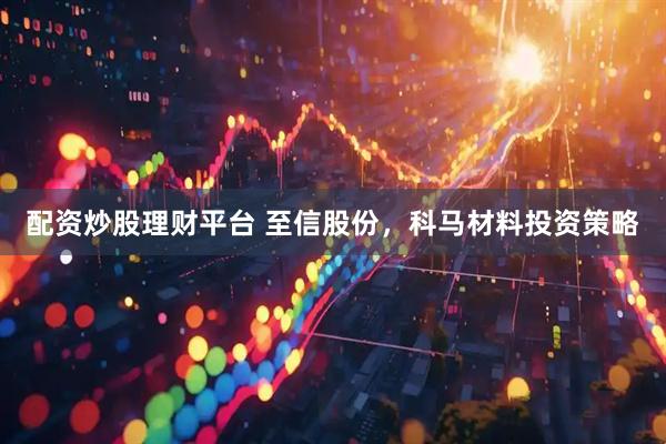 配资炒股理财平台 至信股份，科马材料投资策略