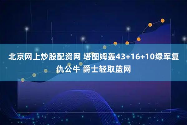北京网上炒股配资网 塔图姆轰43+16+10绿军复仇公牛 爵士轻取篮网