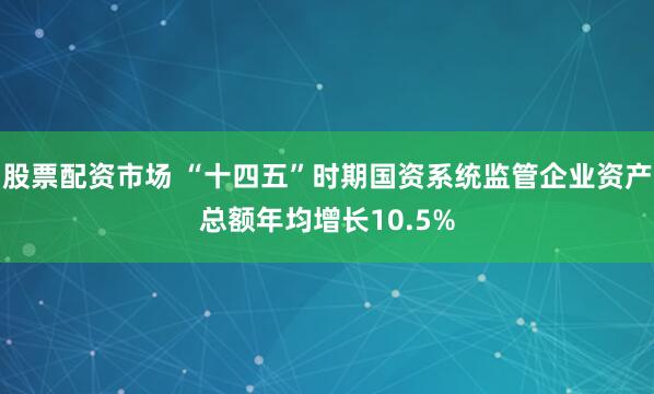 股票配资市场 “十四五”时期国资系统监管企业资产总额年均增长10.5%