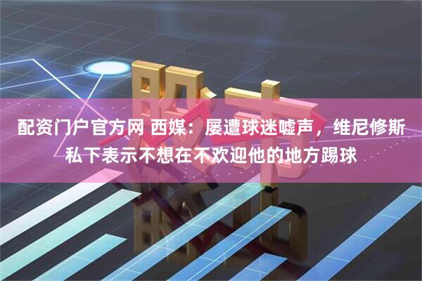 配资门户官方网 西媒：屡遭球迷嘘声，维尼修斯私下表示不想在不欢迎他的地方踢球