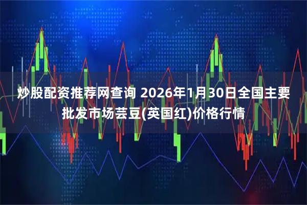 炒股配资推荐网查询 2026年1月30日全国主要批发市场芸豆(英国红)价格行情