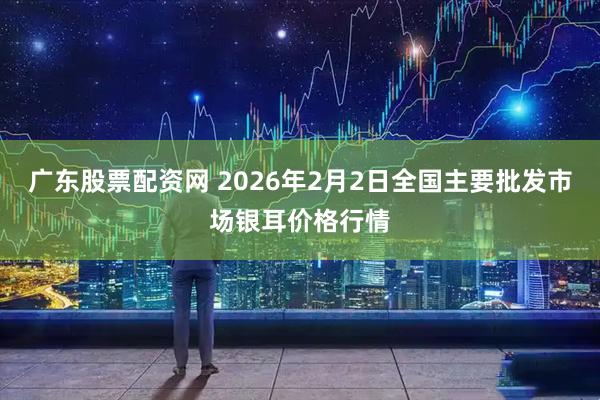 广东股票配资网 2026年2月2日全国主要批发市场银耳价格行情
