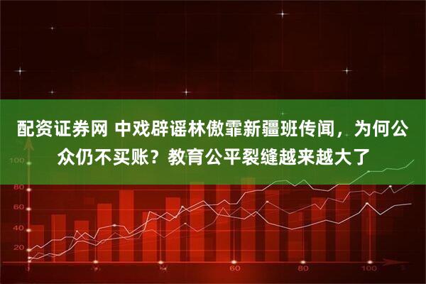 配资证券网 中戏辟谣林傲霏新疆班传闻，为何公众仍不买账？教育公平裂缝越来越大了