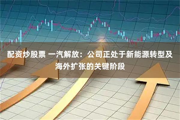 配资炒股票 一汽解放：公司正处于新能源转型及海外扩张的关键阶段