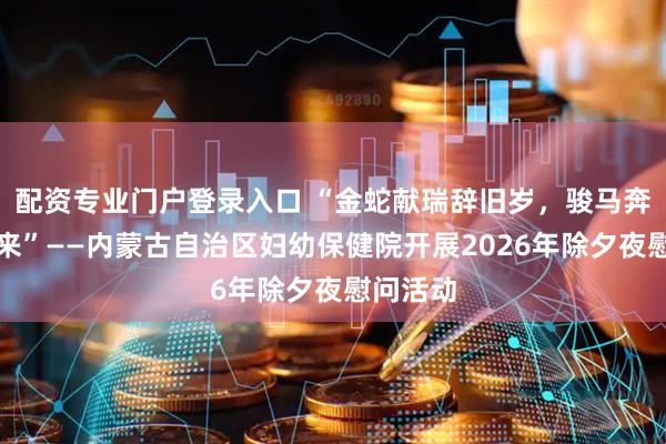 配资专业门户登录入口 “金蛇献瑞辞旧岁，骏马奔腾踏春来”——内蒙古自治区妇幼保健院开展2026年除夕夜慰问活动