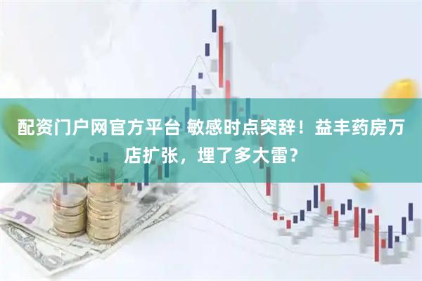 配资门户网官方平台 敏感时点突辞！益丰药房万店扩张，埋了多大雷？
