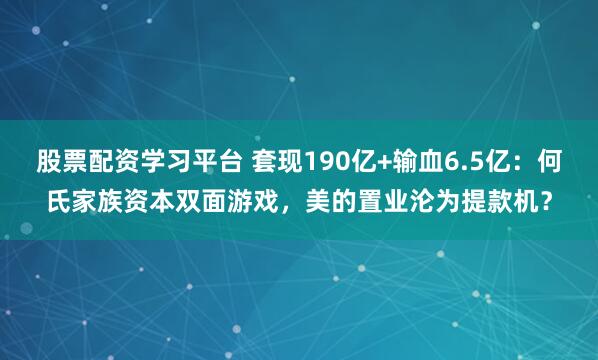 股票配资学习平台 套现190亿+输血6.5亿：何氏家族资本双面游戏，美的置业沦为提款机？