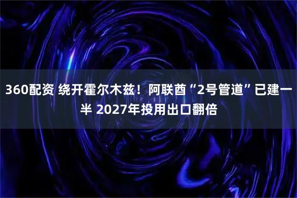 360配资 绕开霍尔木兹！阿联酋“2号管道”已建一半 2027年投用出口翻倍