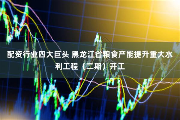 配资行业四大巨头 黑龙江省粮食产能提升重大水利工程（二期）开工