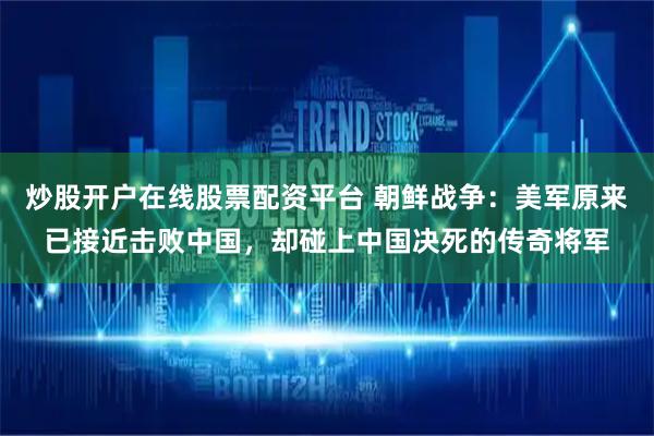 炒股开户在线股票配资平台 朝鲜战争：美军原来已接近击败中国，却碰上中国决死的传奇将军