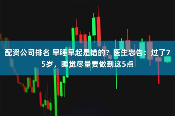 配资公司排名 早睡早起是错的？医生忠告：过了75岁，睡觉尽量要做到这5点